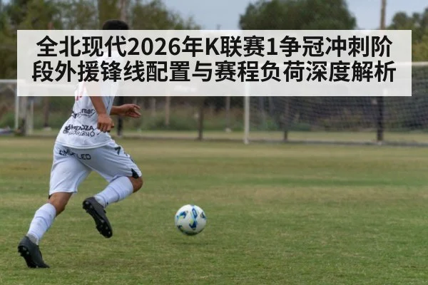全北现代2026年K联赛1争冠冲刺阶段外援锋线配置与赛程负荷深度解析 - jiuyou game