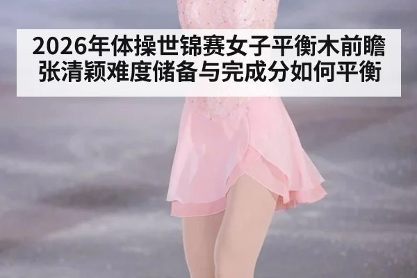 2026年体操世锦赛女子平衡木前瞻 张清颖难度储备与完成分如何平衡